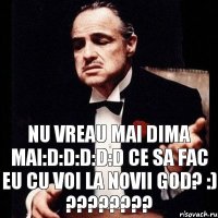 Nu vreau mai Dima mai:D:D:D:D:D Ce sa fac eu cu voi la novii god? :) ????????