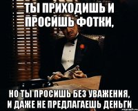 ты приходишь и просишь фотки, но ты просишь без уважения, и даже не предлагаешь деньги