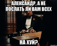 Александр, а не послать ли вам всех На хуй?