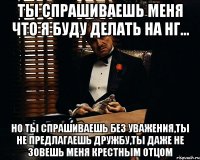 ты спрашиваешь меня что я буду делать на НГ... но ты спрашиваешь без уважения,ты не предлагаешь дружбу,ты даже не зовешь меня крестным отцом