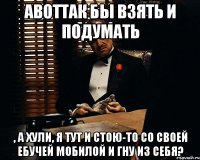 АВОТТАК бы взять и подумать , а хули, я тут и стою-то со своей ебучей мобилой и гну из себя?