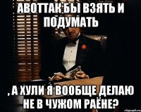 АВОТТАК бы взять и подумать , а хули я вообще делаю не в чужом раёне?