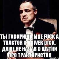 ты говоришь мне Fuck a tractor s driver dick, даже не начав с шутки про трактористов