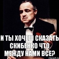 и ты хочеш сказать скибенко что между нами все?