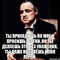 Ты приходишь ко мне и просишь фотки, но ты делаешь это без уважения, ты даже не зовёшь меня Лерой.