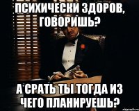 психически здоров, говоришь? а срать ты тогда из чего планируешь?