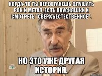 Когда-то ты перестанешь слушать рок и метал ,есть вкусняшки и смотреть "Сверхъестественное". Но это уже другая история.