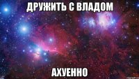 Дружить с Владом Ахуенно