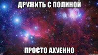 Дружить с Полиной Просто Ахуенно