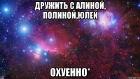 Дружить С Алиной, Полиной,Юлей Охуенно*