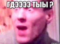 ГДЭЭЭЭ ТЫЫ ? 