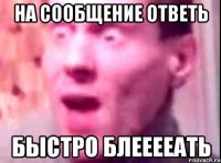 на сообщение ответь быстро блееееать