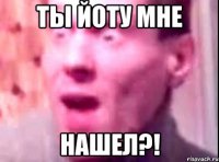 Ты Йоту мне НАШЕЛ?!