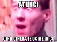 ATUNCI CIND CINEVA TE UCIDE IN CS