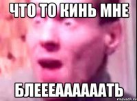 ЧТО ТО КИНЬ МНЕ БЛЕЕЕААААААТь