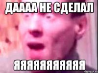 ДАААА НЕ СДЕЛАЛ ЯЯЯЯЯЯЯЯЯЯЯ