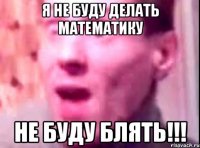 я не буду делать математику не буду блять!!!