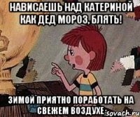 нависаешь над Катериной как дед мороз, блять! зимой приятно поработать на свежем воздухе