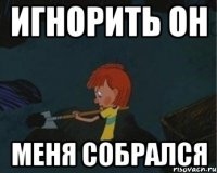 игнорить он Меня собрался