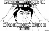 Ну как можно говорить что умеешь прыгать Когда на плоскаче ничего не умеешь