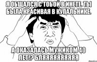 я общался с тобой в инете. Ты была красивая в купальнике. а оказалась мужиком 40 лет!? БЛЯЯЯЯЯЯЯЯЯЯ