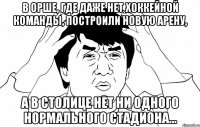 в орше, где даже нет хоккейной команды, построили новую арену, а в столице нет ни одного нормального стадиона...