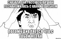 сначала она рассказыват как познакомилась с каким то уебком потом удивляется что с тобой не так