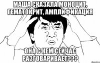 Маша сказала моноцит, гематокрит, амплификация она с кем сейчас разговаривает???