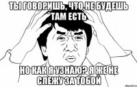 ТЫ ГОВОРИШЬ, ЧТО НЕ БУДЕШЬ ТАМ ЕСТЬ НО КАК Я УЗНАЮ? Я ЖЕ НЕ СЛЕЖУ ЗА ТОБОЙ