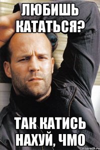 Любишь кататься? Так катись нахуй, чмо