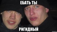 ЕБАТЬ ТЫ РИГИДНЫЙ