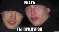 ебать ты придурок