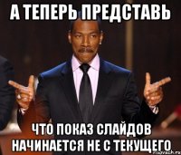 А теперь представь что показ слайдов начинается не с текущего