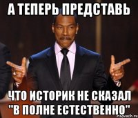 а теперь представь что историк не сказал "в полне естественно"