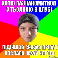 Хотів пазнакомитися з тьолкою в клубі підійшов сказав прівєт послала нахуй чогось