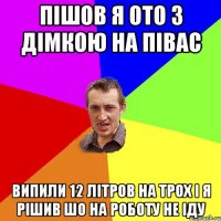 пішов я ото з Дімкою на півас випили 12 літров на трох і я рішив шо на роботу не іду