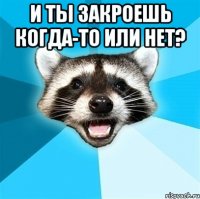 и ты закроешь когда-то или нет? 