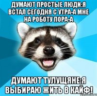 Думают простые люди:я встал сегодня с утра-а мне на роботу пора-а Думают тулущяне:я выбираю жить в кайф!