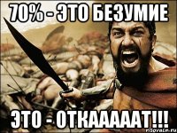 70% - это безумие ЭТО - ОТКАААААТ!!!