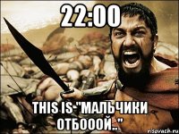 22:00 THIS IS "мальчики ОТБОООЙ.."