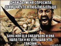 днажды меня спросила девушка,что я люблю больше бокс или ее,я сказа бокс и она ушла так и не услышав что тайский.