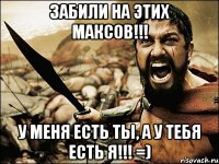 забили на этих максов!!! у меня есть ты, а у тебя есть я!!! =)