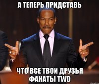 а теперь придставь что все твои друзья фанаты TWD