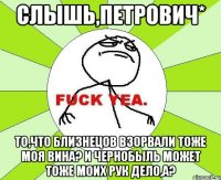 слышь,Петрович* то,что близнецов взорвали тоже моя вина? и Чернобыль может тоже моих рук дело,а?