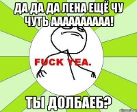 Да да да Лена ещё чу чуть аааааааааа! Ты долбаеб?