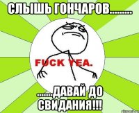 СЛЫШЬ ГОНЧАРОВ......... .......ДАВАЙ ДО СВИДАНИЯ!!!