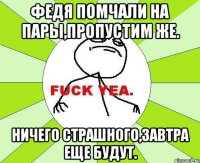 Федя помчали на пары,пропустим же. Ничего страшного,завтра еще будут.