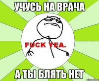 Учусь на врача а ты блять нет