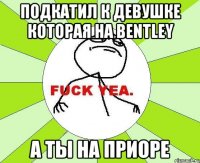 ПОДКАТИЛ К ДЕВУШКЕ КОТОРАЯ НА BENTLEY А ТЫ НА ПРИОРЕ