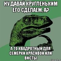 Ну давай кругленьким его сделаем, а? А то квадратный для семёрки красивой или висты